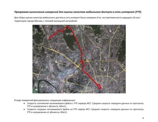 Программа выполнения измерений для оценки качества мобильного доступа в сеть интернет (FTP).
Для сбора оценок качества мобильного доступа в сеть интернет было измерено 8 кв. км (протяженность маршрута 16 км.)
территории города Москвы с типовой жилищной застройкой.




В ходе измерений фиксировалась следующая информация:
           Скорость скачивания несжимаемого файла с FTP сервера ИСС: Средняя скорость передачи данных по протоколу
           FTP в направлении к абоненту, Кбит/с;
           Скорость загрузки несжимаемого файла на FTP сервер ИСС: Средняя скорость передачи данных по протоколу
           FTP в направлении от абонента, Кбит/с

                                                                                                                      8
 