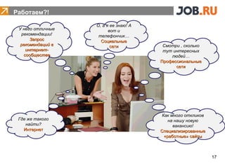 Работаем?!

                   О, а я ее знаю! А
 У него отличные         вот и
  рекомендации!     телефончик…
      Запрос         Социальные
• HR
  рекомендаций в
    интернет-
                          сети          Смотри , сколько
                                        тут интересных
   сообществе                              людей…
                                       Профессиональные
                                             сети




                                       Как много откликов
 Где же такого                            на нашу новую
    найти?                                  вакансию!
   Интернет                            Специализированные
                                        «работные» сайты



                                                            17
 