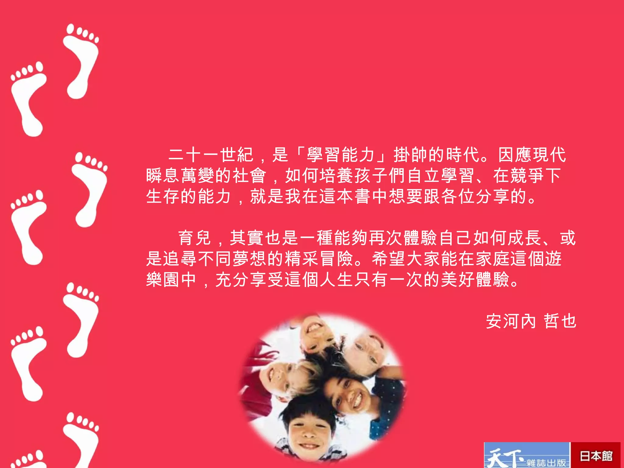 　    二十一世紀，是「學習能力」掛帥的時代。因應現代
    瞬息萬變的社會，如何培養孩子們自立學習、在競爭下
    生存的能力，就是我在這本書中想要跟各位分享的。

     　育兒，其實也是一種能夠再次體驗自己如何成長、或
    是追尋不同夢想的精采冒險。希望大家能在家庭這個遊
    樂園中，充分享受這個人生只有一次的美好體驗。

                       安河內 哲也
 