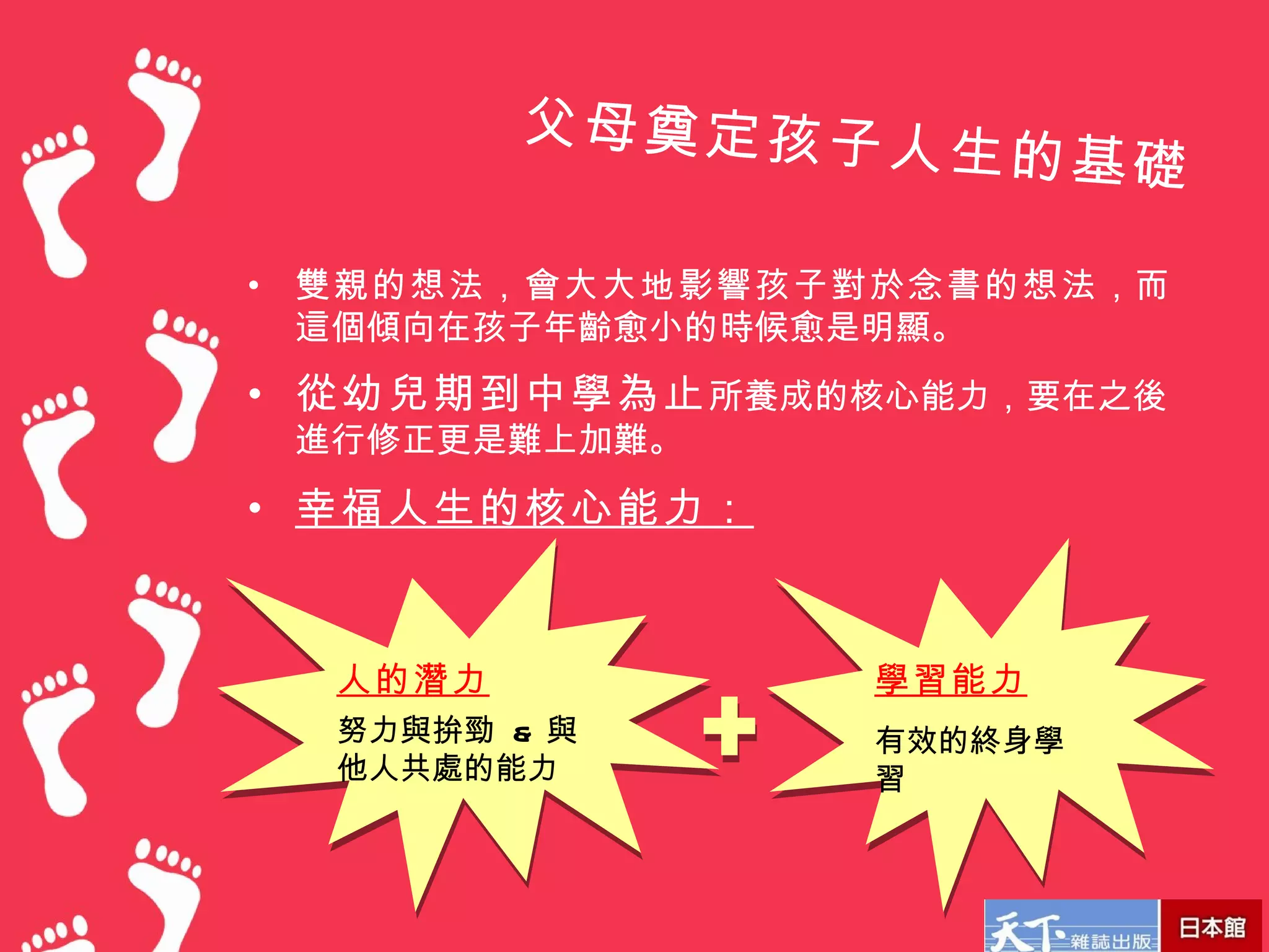 父母奠定孩子人
                      生的基礎

•   雙親的想法，會大大地影響孩子對於念書的想法，而
    這個傾向在孩子年齡愈小的時候愈是明顯。
• 從幼兒期到中學為止 所養成的核心能力，要在之後
    進行修正更是難上加難。
• 幸福人生的核心能力：



     人的潛力          學習能力
     努力與拚勁 & 與     有效的終身學
     他人共處的能力       習
 