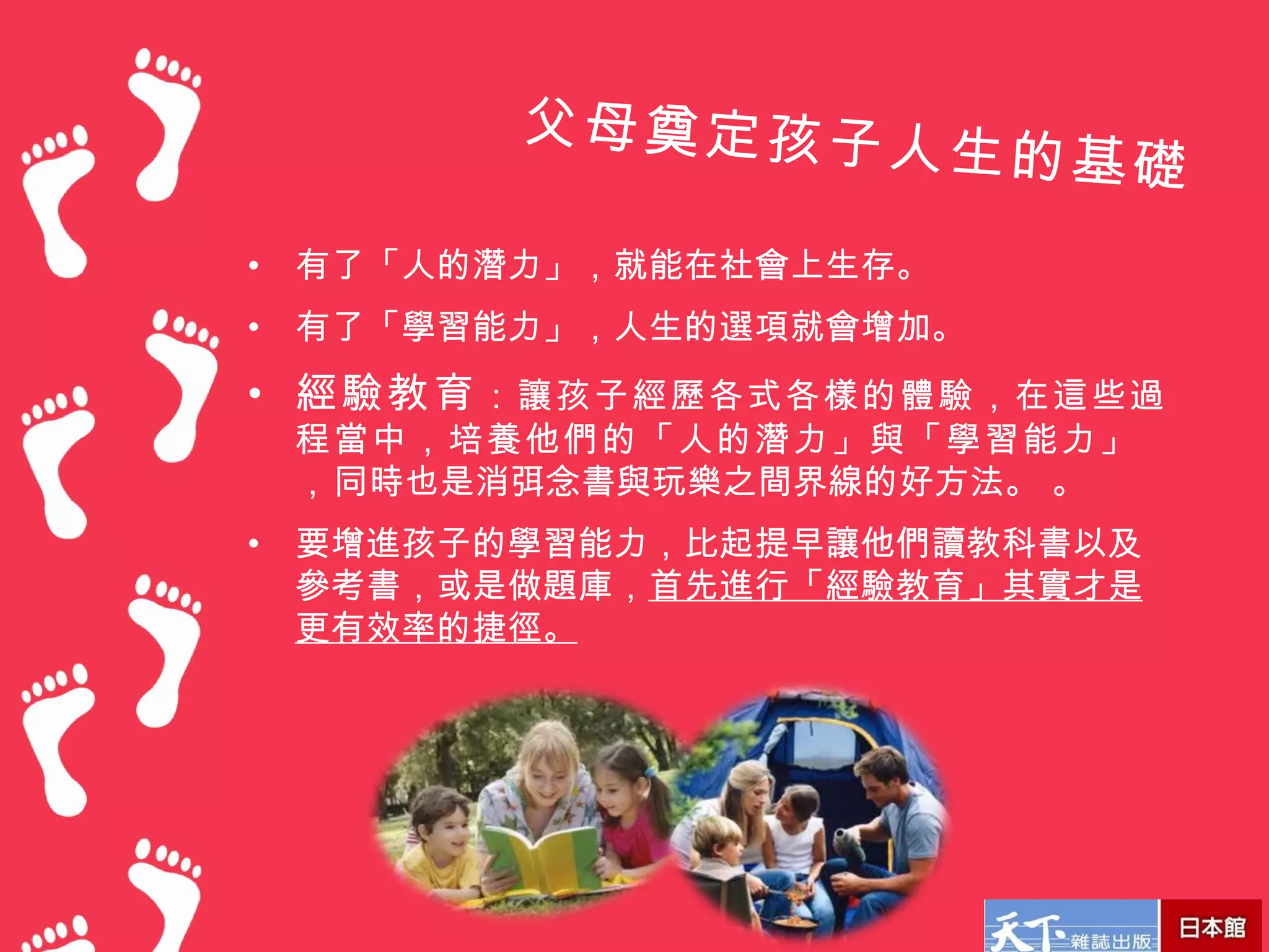 父母奠定孩子人
                         生的基礎
•   有了「人的潛力」，就能在社會上生存。
•   有了「學習能力」，人生的選項就會增加。
• 經驗教育 ：讓孩子經歷各式各樣的體驗，在這些過
    程當中，培養他們的「人的潛力」與「學習能力」
    ， 同時也是消弭念書與玩樂之間界線的好方法。 。
•   要增進孩子的學習能力，比起提早讓他們讀教科書以及
    參考書，或是做題庫，首先進行「經驗教育」其實才是
    更有效率的捷徑。
 