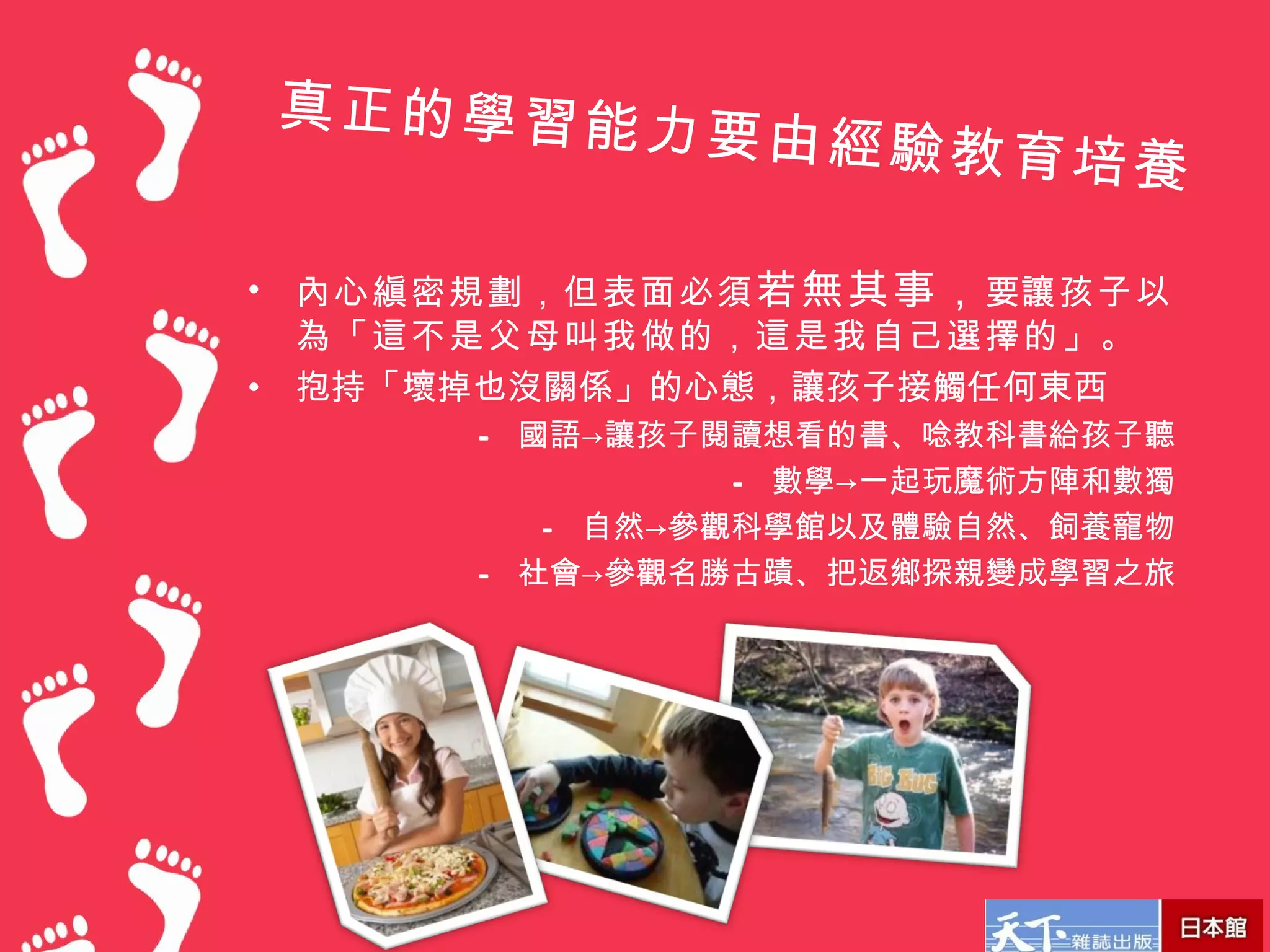 真正的學習能力
                 要由經驗教育培
                                養

•   內心縝密規劃，但表面必須 若無其事， 要讓孩子以
    為「這不是父母叫我做的，這是我自己選擇的」。
•   抱持「壞掉也沒關係」的心態，讓孩子接觸任何東西
         – 國語→讓孩子閱讀想看的書、唸教科書給孩子聽
                   – 數學→一起玩魔術方陣和數獨
            – 自然→參觀科學館以及體驗自然、飼養寵物
         – 社會→參觀名勝古蹟、把返鄉探親變成學習之旅
 