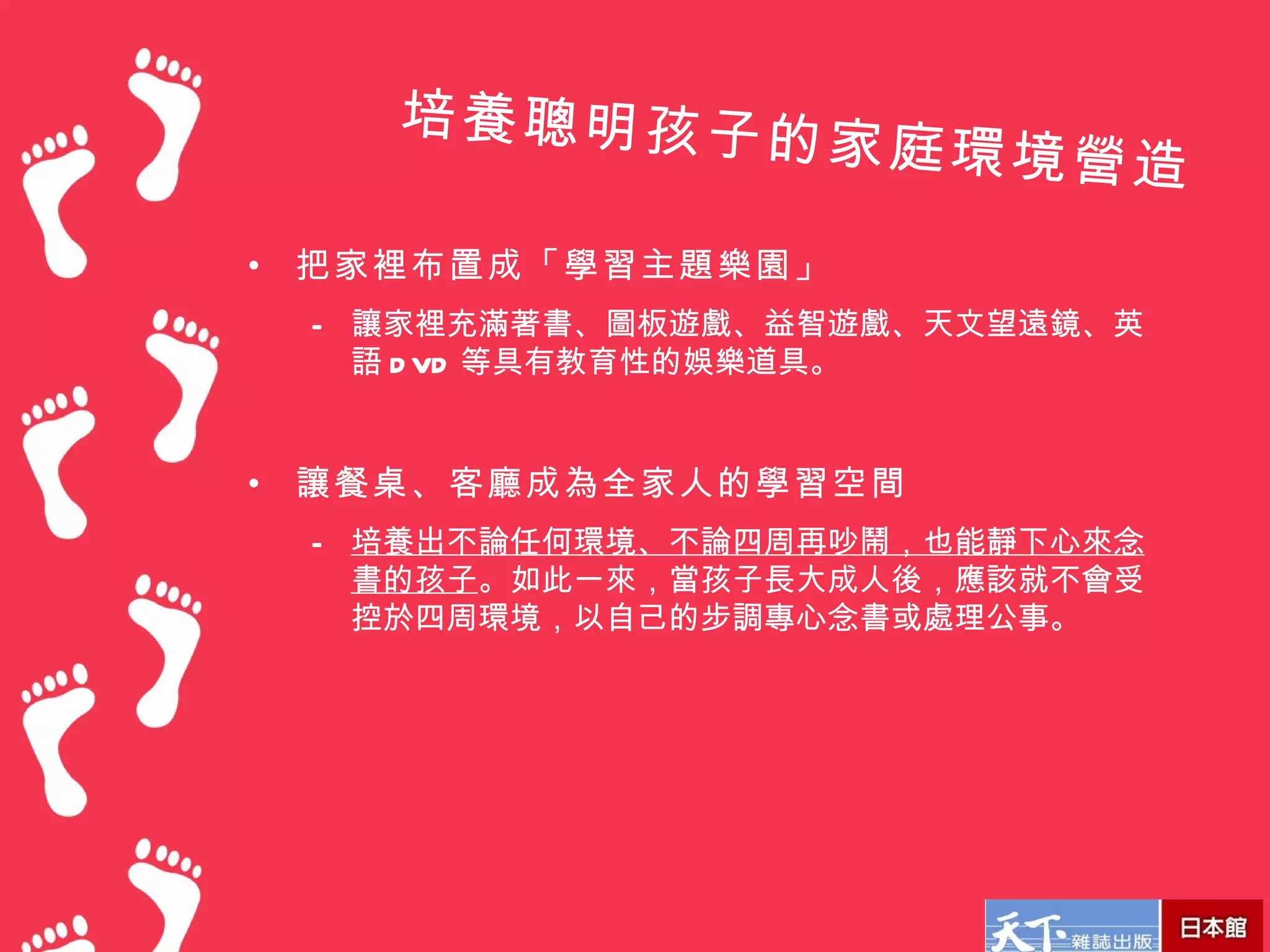 培養聰明孩子的
                    家庭環境營造

•   把家裡布置成「學習主題樂園」
    – 讓家裡充滿著書、圖板遊戲、益智遊戲、天文望遠鏡、英
      語 D VD 等具有教育性的娛樂道具。


•   讓餐桌、客廳成為全家人的學習空間
    – 培養出不論任何環境、不論四周再吵鬧，也能靜下心來念
      書的孩子。如此一來，當孩子長大成人後，應該就不會受
      控於四周環境，以自己的步調專心念書或處理公事。
 