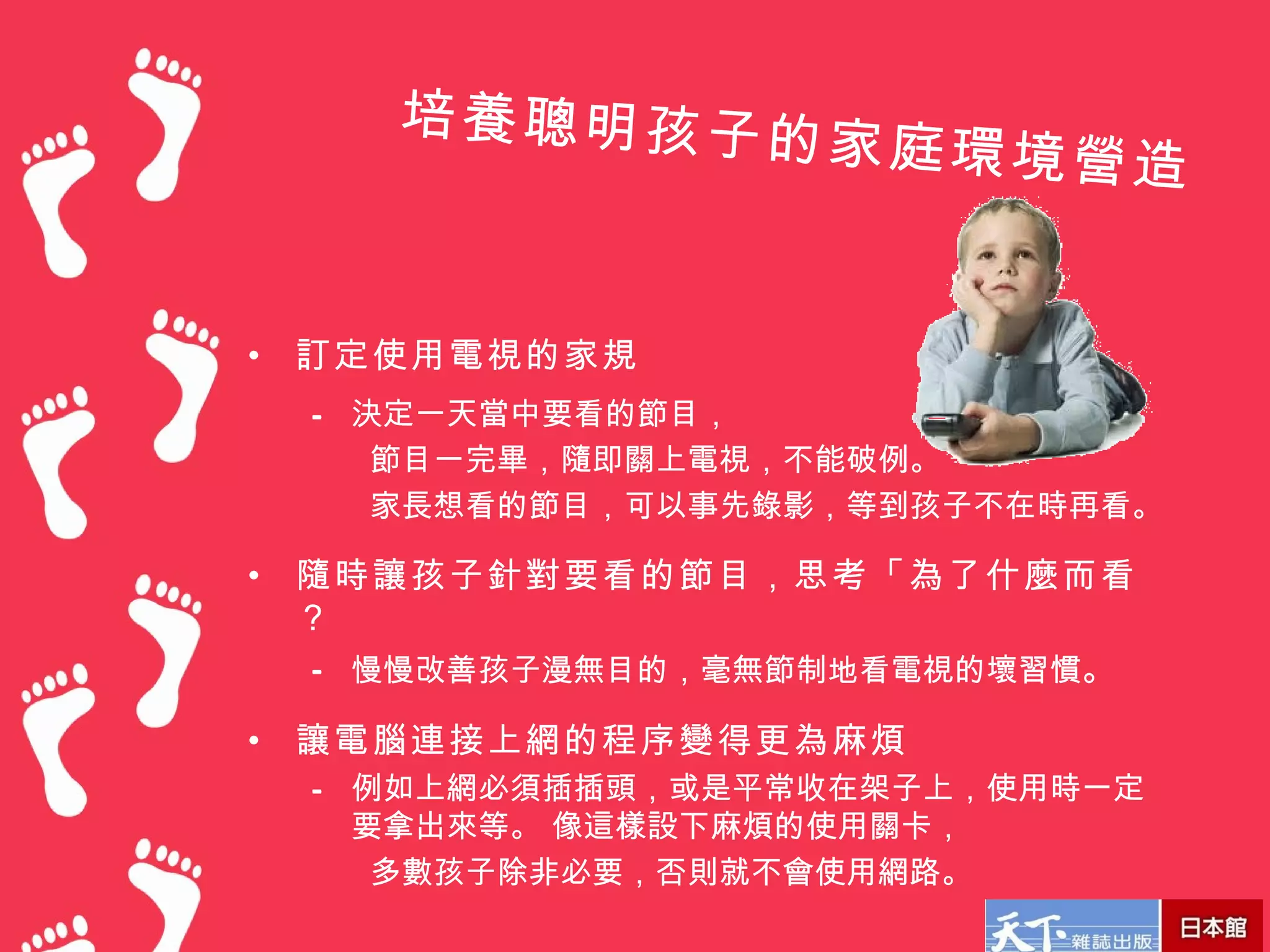 培養聰明孩子的
                    家庭環境營造


•   訂定使用電視的家規
    – 決定一天當中要看的節目，
       節目一完畢，隨即關上電視，不能破例。
       家長想看的節目，可以事先錄影，等到孩子不在時再看。

•   隨時讓孩子針對要看的節目，思考「為了什麼而看
    ？
    – 慢慢改善孩子漫無目的，毫無節制地看電視的壞習慣。

•   讓電腦連接上網的程序變得更為麻煩
    – 例如上網必須插插頭，或是平常收在架子上，使用時一定
      要拿出來等。 像這樣設下麻煩的使用關卡，
       多數孩子除非必要，否則就不會使用網路。
 