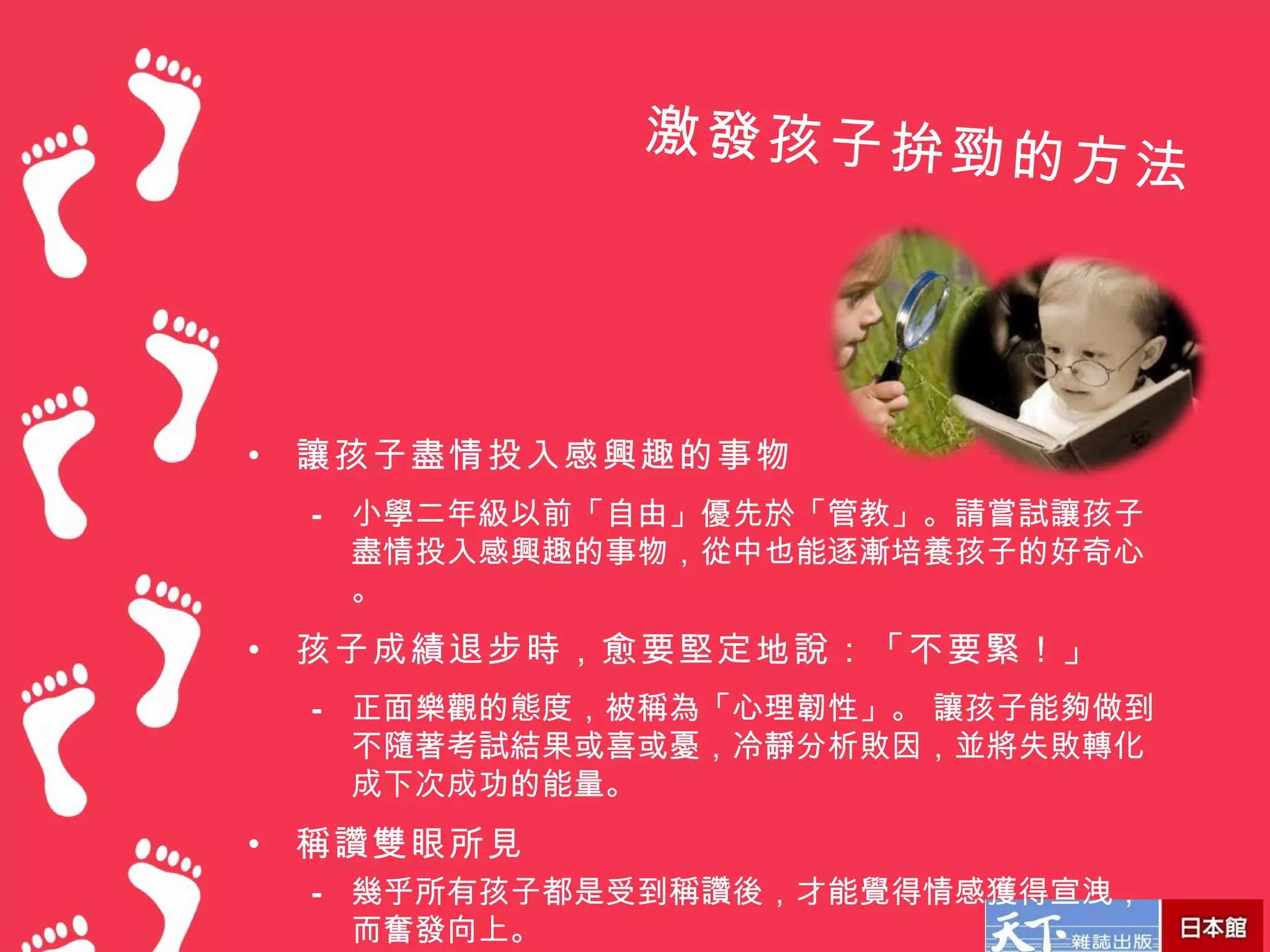 激發孩子拚勁的
                             方法




•   讓孩子盡情投入感興趣的事物
    – 小學二年級以前「自由」優先於「管教」。請嘗試讓孩子
      盡情投入感興趣的事物，從中也能逐漸培養孩子的好奇心
      。
•   孩子成績退步時，愈要堅定地說：「不要緊！」
    – 正面樂觀的態度，被稱為「心理韌性」。 讓孩子能夠做到
      不隨著考試結果或喜或憂，冷靜分析敗因，並將失敗轉化
      成下次成功的能量。
•   稱讚雙眼所見
    – 幾乎所有孩子都是受到稱讚後，才能覺得情感獲得宣洩，
      而奮發向上。
 
