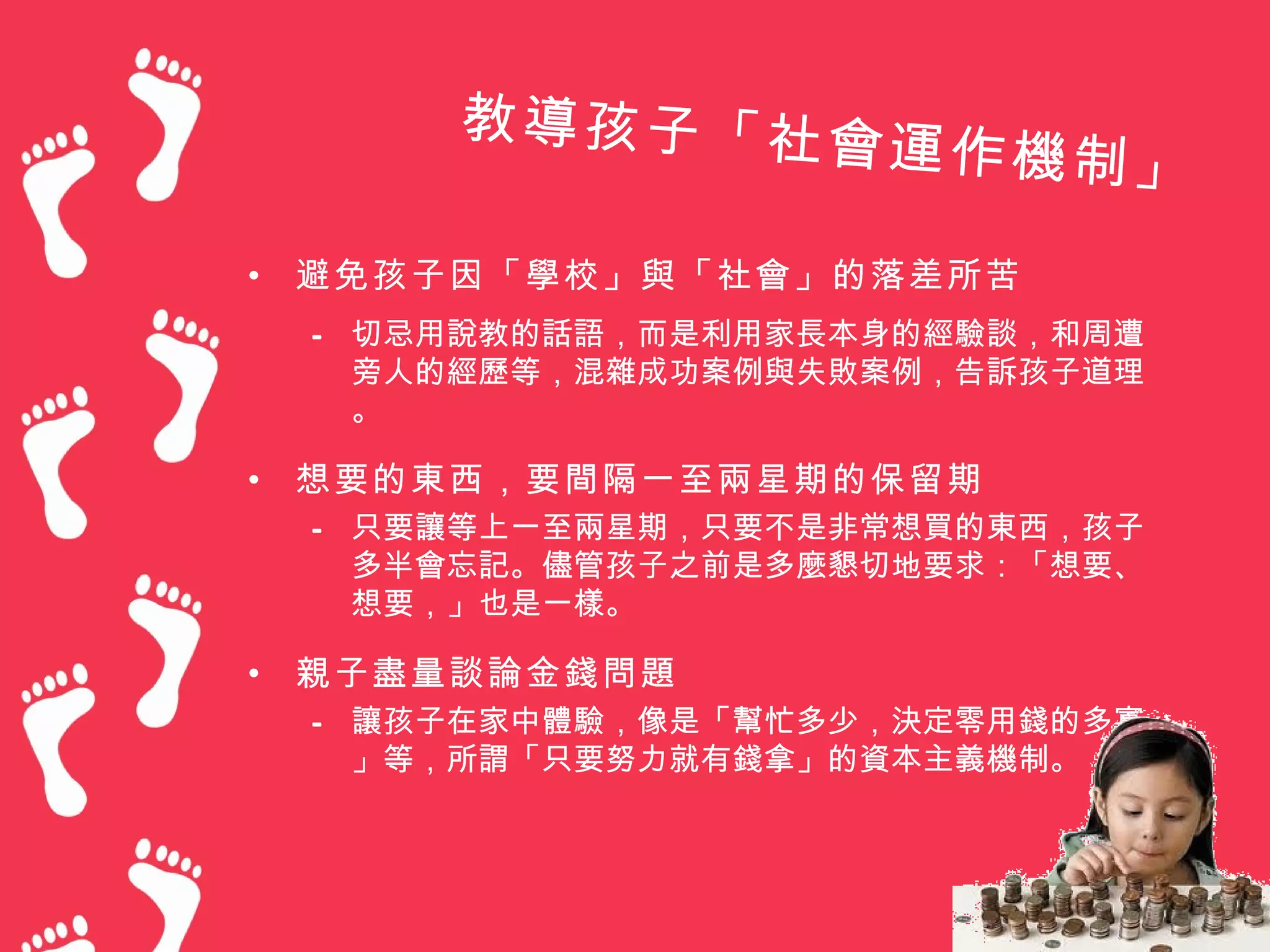 教導孩子「社會
                      運作機制」

•   避免孩子因「學校」與「社會」的落差所苦
    – 切忌用說教的話語，而是利用家長本身的經驗談，和周遭
      旁人的經歷等，混雜成功案例與失敗案例，告訴孩子道理
      。

•   想要的東西，要間隔一至兩星期的保留期
    – 只要讓等上一至兩星期，只要不是非常想買的東西，孩子
      多半會忘記。儘管孩子之前是多麼懇切地要求：「想要、
      想要，」也是一樣。

•   親子盡量談論金錢問題
    – 讓孩子在家中體驗，像是「幫忙多少，決定零用錢的多寡
      」等，所謂「只要努力就有錢拿」的資本主義機制。
 
