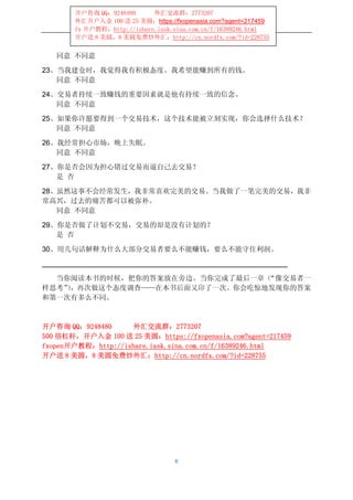 开户咨询 QQ：9248480      外汇交流群：2773207
       外汇开户入金 100 送 25 美圆：https://fxopenasia.com?agent=217459
       fx 开户教程：http://ishare.iask.sina.com.cn/f/16389246.html
       开户送 8 美圆，8 美圆免费炒外汇：http://cn.nordfx.com/?id=228755


   同意 不同意

23、当我建仓时，我觉得我有积极态度。我希望能赚到所有的钱。
   同意 不同意

24、交易者持续一致赚钱的重要因素就是他有持续一致的信念。
   同意 不同意

25、如果你许愿要得到一个交易技术，这个技术能被立刻实现，你会选择什么技术？
   同意 不同意

26、我经常担心市场，晚上失眠。
   同意 不同意

27、你是否会因为担心错过交易而逼自己去交易？
   是 否

28、虽然这事不会经常发生，我非常喜欢完美的交易。当我做了一笔完美的交易，我非
常高兴，过去的痛苦都可以被弥补。
   同意 不同意

29、你是否做了计划不交易，交易的却是没有计划的？
   是 否

30、用几句话解释为什么大部分交易者要么不能赚钱，要么不能守住利润。



  当你阅读本书的时候，把你的答案放在旁边。当你完成了最后一章（“像交易者一
样思考”，再次做这个态度调查——在本书后面又印了一次。你会吃惊地发现你的答案
    ）
和第一次有多么不同。



开户咨询 QQ：9248480     外汇交流群：2773207
500 倍杠杆，开户入金 100 送 25 美圆：https://fxopenasia.com?agent=217459
fxopen开户教程：http://ishare.iask.sina.com.cn/f/16389246.html
开户送 8 美圆，8 美圆免费炒外汇：http://cn.nordfx.com/?id=228755




                                  6
 