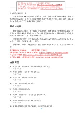 开户咨询 QQ：9248480      外汇交流群：2773207
       外汇开户入金 100 送 25 美圆：https://fxopenasia.com?agent=217459
       fx 开户教程：http://ishare.iask.sina.com.cn/f/16389246.html
       开户送 8 美圆，8 美圆免费炒外汇：http://cn.nordfx.com/?id=228755


能和你的目标想的一致。

  一旦你完成了 20 笔交易或在没有苦难、阻力、冲突想法和分心的前提下，按照机
械系统的模式交易了更多，你肯定会明白概率思考就是你的一部分功能。此时，仅仅是
此时，你才会进入更主观或直觉的交易阶段。


最后的提醒
  执行你的交易计划时不要有偏离、分心或犹豫，也不要担心何时才能完成最后一笔
交易。如果你想成为优秀的高尔夫球手，击球 10000 次以上，以让你的动作和你的肌肉
协调一致是很正常，这样，你根本不用去想。

  当你在外面打球时，你不是在比赛。你这么是因为你相信练习会帮助你去赢。学习
成为一个持续一致的赢家也是一个道理。

   我祝福你，我想说：
           “祝你好运”，但是在得到合适的技术方面，你是不能依靠运气
的。

开户咨询 QQ：9248480     外汇交流群：2773207
500 倍杠杆，开户入金 100 送 25 美圆：https://fxopenasia.com?agent=217459
fxopen开户教程：http://ishare.iask.sina.com.cn/f/16389246.html
开户送 8 美圆，8 美圆免费炒外汇：http://cn.nordfx.com/?id=228755


态度调查
01、作为交易者，如果想赚钱，你必须知道市场下一步怎么走。
   同意 不同意

02、有时候我在想，一定有不亏钱的交易方法。
   同意 不同意

03、作为交易者，赚钱主要是分析的功能。
   同意 不同意

04、亏损是交易不可避免的组成部分。
   同意 不同意

05、我总是在进场前衡量风险。
   同意 不同意

06、我认为，搞清楚市场下一步怎么走总是需要成本的。
   同意 不同意

07、如果我不能肯定自己会赢，我根本不会交易。
   同意 不同意

08、交易者对市场和市场行为的了解越多，他就越轻松地执行交易。
                                  99
 