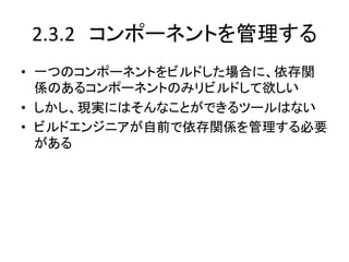 2.3.2　コンポーネントを管理する	
•  一つのコンポーネントをビルドした場合に、依存関
   係のあるコンポーネントのみリビルドして欲しい	
  
•  しかし、現実にはそんなことができるツールはない	
  
•  ビルドエンジニアが自前で依存関係を管理する必要
   がある	
 