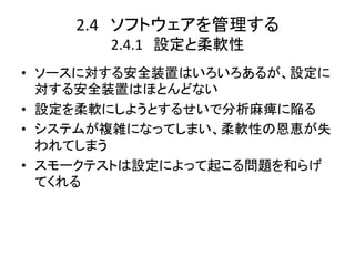 2.4　ソフトウェアを管理する	
  
        2.4.1　設定と柔軟性	
•  ソースに対する安全装置はいろいろあるが、設定に
   対する安全装置はほとんどない	
  
•  設定を柔軟にしようとするせいで分析麻痺に陥る	
  
•  システムが複雑になってしまい、柔軟性の恩恵が失
   われてしまう	
  
•  スモークテストは設定によって起こる問題を和らげ
   てくれる	
  
 