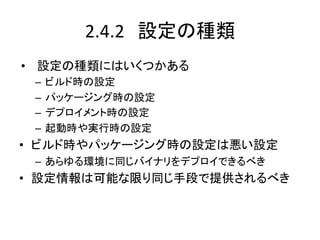 2.4.2　設定の種類	
•  設定の種類にはいくつかある	
  
 –  ビルド時の設定	
  
 –  パッケージング時の設定	
  
 –  デプロイメント時の設定	
  
 –  起動時や実行時の設定	
  
•  ビルド時やパッケージング時の設定は悪い設定	
  
 –  あらゆる環境に同じバイナリをデプロイできるべき	
  
•  設定情報は可能な限り同じ手段で提供されるべき	
 