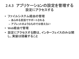 2.4.3　アプリケーションの設定を管理する	
  
         設定にアクセスする	
•  ファイルシステム経由の管理	
  
 –  あらゆる言語でサポートされる	
  
 –  アプレットのようなものでは使えない	
  
•  Web経由で管理	
  
•  設定にアクセスする際は、インターフェイスのみ公開
   し、実装は隠蔽すること	
  
 