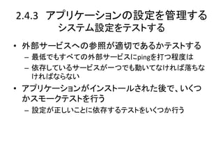 2.4.3　アプリケーションの設定を管理する	
  
       システム設定をテストする	
•  外部サービスへの参照が適切であるかテストする	
  
 –  最低でもすべての外部サービスにpingを打つ程度は	
  
 –  依存しているサービスが一つでも動いてなければ落ちな
    ければならない	
  
•  アプリケーションがインストールされた後で、いくつ
   かスモークテストを行う	
  
 –  設定が正しいことに依存するテストをいくつか行う	
 
