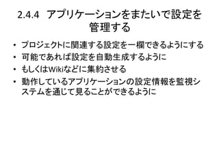 2.4.4　アプリケーションをまたいで設定を
           管理する	
•    プロジェクトに関連する設定を一欄できるようにする	
  
•    可能であれば設定を自動生成するように	
  
•    もしくはWikiなどに集約させる	
  
•    動作しているアプリケーションの設定情報を監視シ
     ステムを通じて見ることができるように	
 