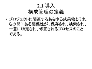2.1	
  導入	
  
      構成管理の定義	
•  プロジェクトに関連するあらゆる成果物とそれ
   らの間にある関係性が、保存され、検索され、
   一意に特定され、修正されるプロセスのこと
   である。	
  
 