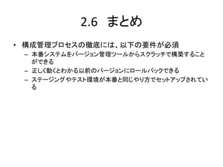 2.6　まとめ	
•  構成管理プロセスの徹底には、以下の要件が必須	
  
 –  本番システムをバージョン管理ツールからスクラッチで構築すること
    ができる	
  
 –  正しく動くとわかる以前のバージョンにロールバックできる	
  
 –  ステージングやテスト環境が本番と同じやり方でセットアップされてい
    る	
  
 