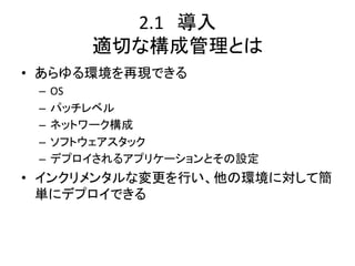 2.1　導入	
  
       適切な構成管理とは	
•  あらゆる環境を再現できる	
  
 –  OS	
  
 –  パッチレベル	
  
 –  ネットワーク構成	
  
 –  ソフトウェアスタック	
  
 –  デプロイされるアプリケーションとその設定	
  
•  インクリメンタルな変更を行い、他の環境に対して簡
   単にデプロイできる	
  
 