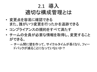 2.1　導入	
  
      適切な構成管理とは	
•  変更点を容易に確認できる	
  
   また、誰がいつ変更を行ったかを追跡できる	
  
•  コンプライアンスの規約をすべて満たす	
  
•  チームの全員が必要な情報を取得し、変更すること
   ができる。	
  
 –  チーム間に壁を作って、サイクルタイムが長くなり、フィー
    ドバックが減ることになっていないか？	
  
 