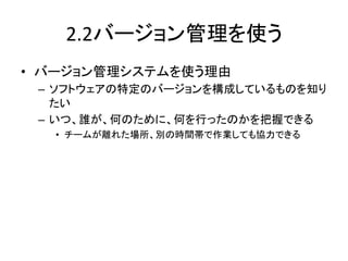 2.2バージョン管理を使う	
•  バージョン管理システムを使う理由	
  
 –  ソフトウェアの特定のバージョンを構成しているものを知り
    たい	
  
 –  いつ、誰が、何のために、何を行ったのかを把握できる	
  
   •  チームが離れた場所、別の時間帯で作業しても協力できる	
 