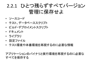 2.2.1　ひとつ残らずすべてバージョン
        管理に保存せよ	
•  ソースコード	
  
•  テスト、データベーススクリプト	
  
•  ビルド・デプロイメントスクリプト	
  
•  ドキュメント	
  
•  ライブラリ	
  
•  設定ファイル	
  
•  テスト環境や本番環境を再現するのに必要な情報	
  
	
  
アプリケーションのバイナリと実行環境を再現するのに必要な
すべてを保存する	
  
 