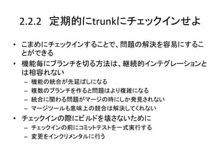 2.2.2　定期的にtrunkにチェックインせよ	

•  こまめにチェックインすることで、問題の解決を容易にするこ
   とができる	
  
•  機能毎にブランチを切る方法は、継続的インテグレーションと
   は相容れない	
  
  –    機能の統合が先延ばしになる	
  
  –    複数のブランチを作ると問題はより複雑になる	
  
  –    統合に関わる問題がマージの時にしか発見されない	
  
  –    マージツールも意味上の競合は解決してくれない	
  
•  チェックインの際にビルドを壊さないために	
  
  –  チェックインの前にコミットテストを一式実行する	
  
  –  変更をインクリメンタルに行う	
 