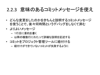 2.2.3　意味のあるコミットメッセージを使え	

•  どんな変更をしたのかをきちんと説明するコミットメッセージ
   を使うことで、後々何時間というデバッグをしなくて済む	
  
•  よりよいメッセージ	
  
     –  １行目に要約を書く	
  
     –  以降の複数行にわたって詳細な説明を記述する	
  
•  コミットをプロジェクト管理ツールに紐付ける	
  
     –  紐付けができていないコミットが失敗するように	
  
	
 