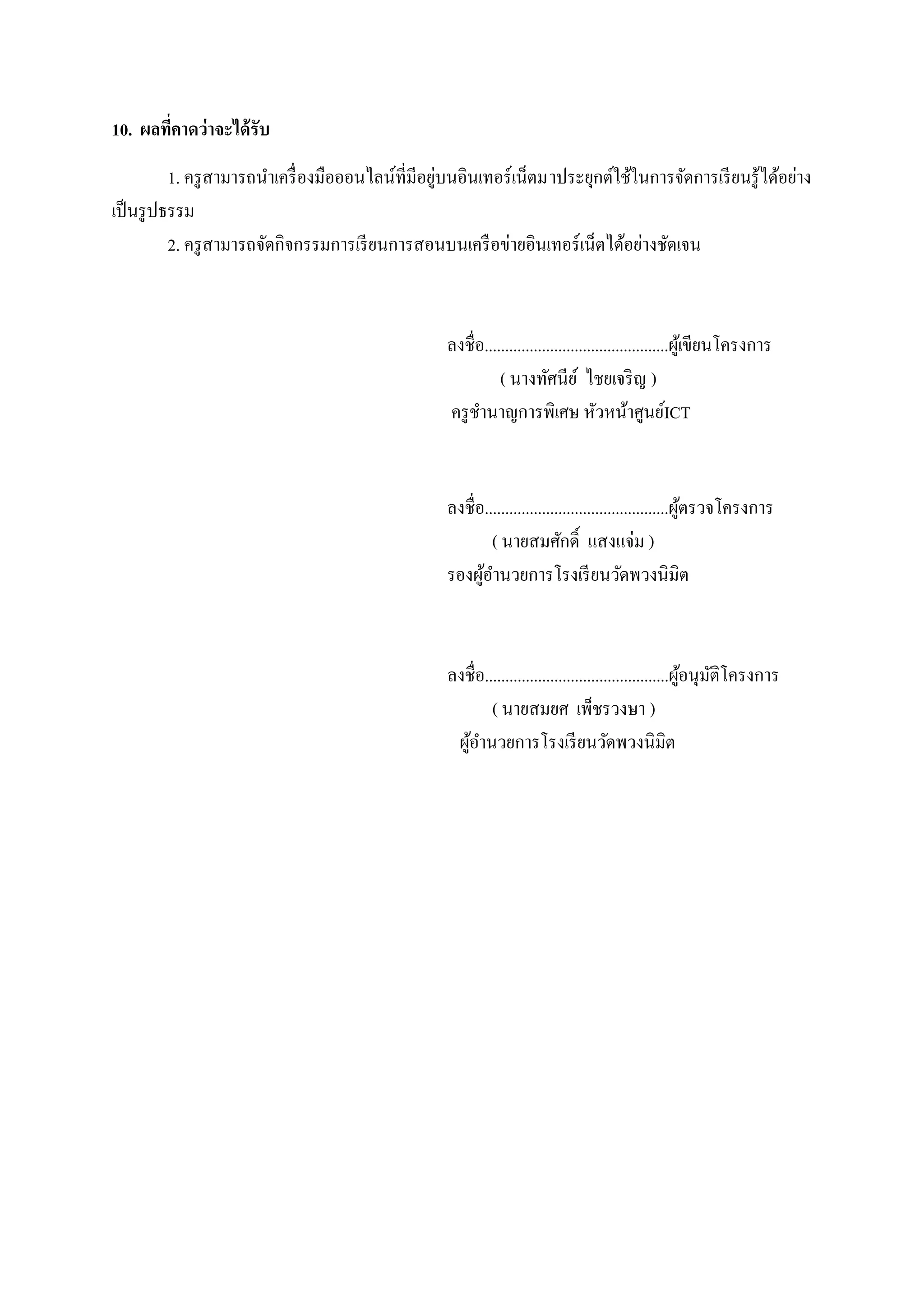 10. ผลทีคาดว่ าจะได้ รับ
        ่
                                               ู่
        1. ครู สามารถนาเครื่องมือออนไลน์ที่มีอยบนอินเทอร์เน็ตมาประยุกต์ใช้ในการจัดการเรี ยนรู ้ได้อย่าง
                       ํ
เป็นรูปธรรม
        2. ครู สามารถจัดกิจกรรมการเรี ยนการสอนบนเครื อข่ายอินเทอร์ เน็ตได้อย่างชัดเจน



                                                 ลงชื่อ.............................................ผูเ้ ขียนโครงการ
                                                           ( นางทัศนีย ์ ไชยเจริ ญ )
                                                 ครู ชานาญการพิเศษ หัวหน้าศูนย์ICT
                                                       ํ


                                                 ลงชื่อ.............................................ผตรวจโครงการ
                                                                                                     ู้
                                                          ( นายสมศักดิ์ แสงแจ่ม )
                                                 รองผอานวยการโรงเรียนวดพวงนิมิต
                                                       ู้ ํ                             ั



                                                 ลงชื่อ.............................................ผูอนุมติโครงการ
                                                                                                      ้ ั
                                                         ( นายสมยศ เพ็ชรวงษา )
                                                  ผอานวยการโรงเรียนวดพวงนิมิต
                                                   ู้ ํ                              ั
 