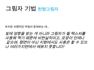 그림자 기법 원형그림자

하지만 치명적인 약점이 존재하는 데...

빛에 영향을 받는 게 아니라 그림자가 될 텍스처를
사용해 찍기 때문에 비현실적이고, 모양이 언제나
같으며, 평면이 아닌 지형에서도 사용은 할 수 있으
나 여러가지면에서 예쁘지 못합니다!
 