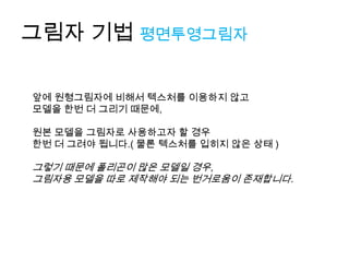 그림자 기법 평면투영그림자

앞에 원형그림자에 비해서 텍스처를 이용하지 않고
모델을 한번 더 그리기 때문에,

원본 모델을 그림자로 사용하고자 할 경우
한번 더 그려야 됩니다.( 물론 텍스처를 입히지 않은 상태 )

그렇기 때문에 폴리곤이 많은 모델일 경우,
그림자용 모델을 따로 제작해야 되는 번거로움이 존재합니다.
 