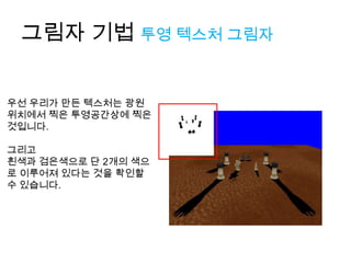 그림자 기법 투영 텍스처 그림자


우선 우리가 만든 텍스처는 광원
위치에서 찍은 투영공간상에 찍은
것입니다.

그리고
흰색과 검은색으로 단 2개의 색으
로 이루어져 있다는 것을 확인할
수 있습니다.
 