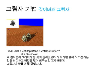 그림자 기법 깊이버퍼 그림자




FinalColor = ZofDepthMap < ZofDestBuffer ?
            0 ? DestColor;
즉 깊이맵이 그려져야 할 곳의 깊이값보다 더 작다면 뷰에 더 가깝다는
것을 의미하고 배경을 덮어 씌우는 것이기 때문에,
그림자가 만들어 질 것입니다.
 