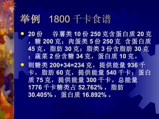 举例 1800 千卡食谱
   20 份   谷薯类 10 份 250 克含蛋白质 20 克
    ，糖 200 克；肉蛋类 5 份 250 克 含蛋白质
    45 克，脂肪 30 克；脂类 3 份含脂肪 30 克
    ；蔬菜 2 份含糖 34 克，蛋白质 10 克。
   则糖类 200+34=234 克，提供能量 936 千
    卡，脂肪 60 克，提供能量 540 千卡；蛋白
    质 75 克，提供能量 300 千卡。总能量
    1776 千卡糖类占 52.762% ，脂肪
    30.405% ，蛋白质 16.892% 。
 