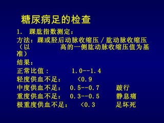 糖尿病足的检查
1. 踝肱指数测定：
方法：踝或胫后动脉收缩压 / 肱动脉收缩压
（以     高的一侧肱动脉收缩压值为基
准）
结果：
正常比值 :   1.0--1.4
轻度供血不足：    <0.9
中度供血不足： 0.5--0.7  跛行
重度供血不足： 0.3--0.5  静息痛
极重度供血不足： <0.3     足坏死
 
