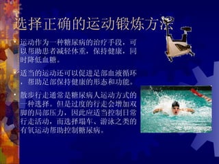 选择正确的运动锻炼方法
• 运动作为一种糖尿病的治疗手段，可
  以帮助患者减轻体重，保持健康，同
  时降低血糖。
• 适当的运动还可以促进足部血液循环
  ，帮助足部保持健康的形态和功能。
• 散步行走通常是糖尿病人运动方式的
  一种选择。但是过度的行走会增加双
  脚的局部压力，因此应适当控制日常
  行走活动，而选择塌车、游泳之类的
  有氧运动帮助控制糖尿病。
 