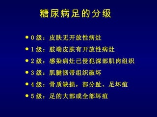 糖尿病足的分级

   0 级：皮肤无开放性病灶
   1 级：肢端皮肤有开放性病灶
   2 级：感染病灶已侵犯深部肌肉组织
   3 级：肌腱韧带组织破坏
   4 级：骨质缺损，部分趾、足坏疽
   5 级：足的大部或全部坏疽
 