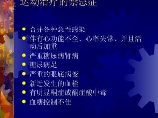 运动治疗的禁忌症

   合并各种急性感染
   伴有心功能不全、心率失常、并且活
    动后加重
   严重糖尿病肾病
   糖尿病足
   严重的眼底病变
   新近发生的血栓
   有明显酮症或酮症酸中毒
   血糖控制不佳
 