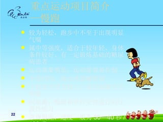 重点运动项目简介
         —慢跑
        较为轻松，跑步中不至于出现明显
         气喘
        属中等强度，适合于较年轻、身体
         条件较好、有一定锻炼基础的糖尿
         病患者
        运动效果明显，运动量容易控制
        不受时间、地点或器械限制
        下肢关节受力较大，易引起膝关节
         疼痛
        间歇跑：慢跑和步行交替进行的过
         渡性练习
22
        常规慢跑：速度一般为 30—40 秒 /
 