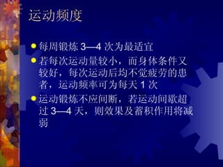 运动频度

 每周锻炼   3—4 次为最适宜
 若每次运动量较小，而身体条件又
  较好，每次运动后均不觉疲劳的患
  者，运动频率可为每天 1 次
 运动锻炼不应间断，若运动间歇超
  过 3—4 天，则效果及蓄积作用将减
  弱
 