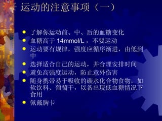 运动的注意事项（一）

   了解你运动前、中、后的血糖变化
   血糖高于 14mmol/L ，不要运动
   运动要有规律，强度应循序渐进，由低到
    中
   选择适合自己的运动，并合理安排时间
   避免高强度运动，防止意外伤害
   随身携带易于吸收的碳水化合物食物，如
    软饮料、葡萄干，以备出现低血糖情况下
    食用
   佩戴胸卡
 