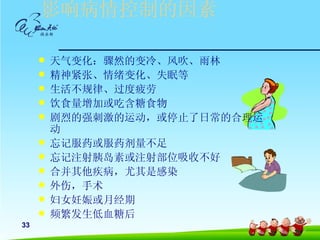 影响病情控制的因素

        天气变化：骤然的变冷、风吹、雨林
        精神紧张、情绪变化、失眠等
        生活不规律、过度疲劳
        饮食量增加或吃含糖食物
        剧烈的强刺激的运动，或停止了日常的合理运
         动
        忘记服药或服药剂量不足
        忘记注射胰岛素或注射部位吸收不好
        合并其他疾病，尤其是感染
        外伤，手术
        妇女妊娠或月经期
        频繁发生低血糖后
33
 