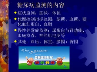 糖尿病监测的内容
 症状监测：症状、体征
 代谢控制指标监测：尿糖、血糖、糖
  化血红蛋白、血脂
 慢性并发症监测：尿蛋白与肾功能、
  眼底检查、神经肌电图等
 其他：血压、体重、腰围 / 臀围
 