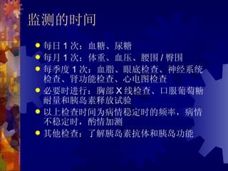 监测的时间
 每日 1 次：血糖、尿糖
 每月 1 次：体重、血压、腰围 / 臀围
 每季度 1 次：血脂、眼底检查、神经系统
  检查、肾功能检查、心电图检查
 必要时进行：胸部 X 线检查、口服葡萄糖
  耐量和胰岛素释放试验
 以上检查时间为病情稳定时的频率，病情
  不稳定时，酌情加测
 其他检查：了解胰岛素抗体和胰岛功能
 
