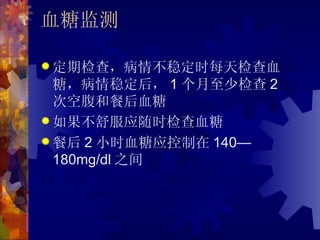 血糖监测

 定期检查，病情不稳定时每天检查血
  糖，病情稳定后， 1 个月至少检查 2
  次空腹和餐后血糖
 如果不舒服应随时检查血糖
 餐后 2 小时血糖应控制在 140—
  180mg/dl 之间
 