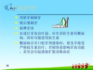 牙齿护理
        用软牙刷刷牙
        饭后要刷牙
        按摩牙床
        在进行牙齿治疗前，应告诉医生患有糖尿
         病，因有可能需用抗生素
        糖尿病合并口腔牙周感染时，要及早接受
         严格抗生素治疗，否则容易影响牙齿功能
         ，甚至会引起感染扩散及败血症


52
 