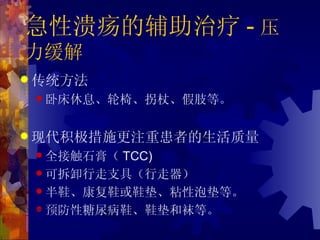 急性溃疡的辅助治疗 - 压
力缓解
 传统方法
     卧床休息、轮椅、拐杖、假肢等。



 现代积极措施更注重患者的生活质量
     全接触石膏（TCC)
     可拆卸行走支具（行走器）

     半鞋、康复鞋或鞋垫、粘性泡垫等。

     预防性糖尿病鞋、鞋垫和袜等。
•Sinacore DR Phys Ther. 1987
•Mueller MJ Diabetes Care. 1989
 