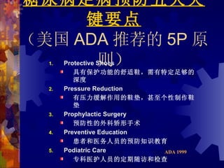 糖尿病足病预防五大关
     键要点
（美国 ADA 推荐的 5P 原
  1.  则）
       Protective Shoes
          具有保护功能的舒适鞋，需有特定足够的
          深度
  2.   Pressure Reduction
          有压力缓解作用的鞋垫，甚至个性制作鞋
          垫
  3.   Prophylactic Surgery
          预防性的外科矫形手术
  4.   Preventive Education
          患者和医务人员的预防知识教育
  5.   Podiatric Care       ADA 1999
          专科医护人员的定期随访和检查
 