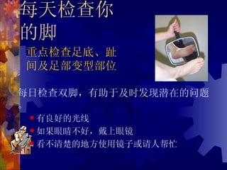 每天检查你
的脚
重点检查足底、趾
间及足部变型部位

每日检查双脚，有助于及时发现潜在的问题
。
  有良好的光线

  如果眼睛不好，戴上眼镜

  看不清楚的地方使用镜子或请人帮忙
 
