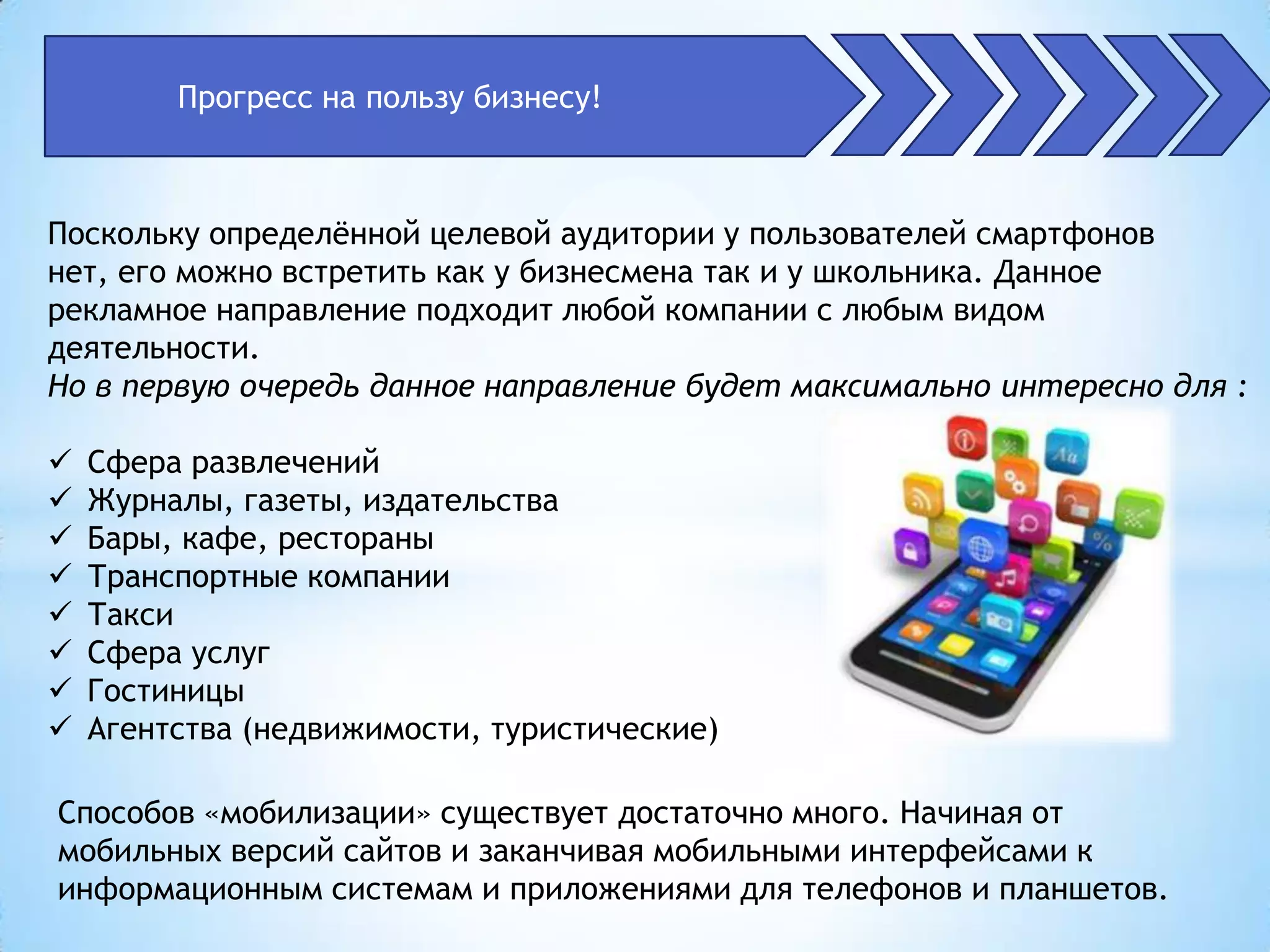 Прогресс на пользу бизнесу!



Поскольку определѐнной целевой аудитории у пользователей смартфонов
нет, его можно встретить как у бизнесмена так и у школьника. Данное
рекламное направление подходит любой компании с любым видом
деятельности.
Но в первую очередь данное направление будет максимально интересно для :

   Сфера развлечений
   Журналы, газеты, издательства
   Бары, кафе, рестораны
   Транспортные компании
   Такси
   Сфера услуг
   Гостиницы
   Агентства (недвижимости, туристические)

Способов «мобилизации» существует достаточно много. Начиная от
мобильных версий сайтов и заканчивая мобильными интерфейсами к
информационным системам и приложениями для телефонов и планшетов.
 