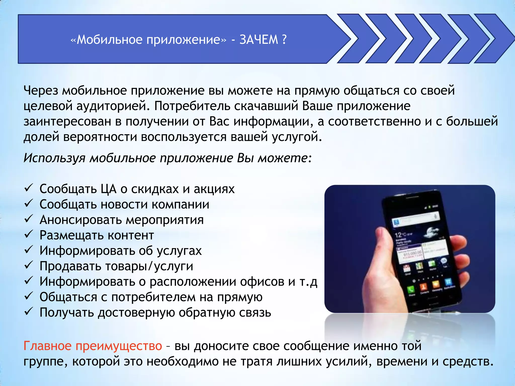 «Мобильное приложение» - ЗАЧЕМ ?


Через мобильное приложение вы можете на прямую общаться со своей
целевой аудиторией. Потребитель скачавший Ваше приложение
заинтересован в получении от Вас информации, а соответственно и с большей
долей вероятности воспользуется вашей услугой.
Используя мобильное приложение Вы можете:

   Сообщать ЦА о скидках и акциях
   Сообщать новости компании
   Анонсировать мероприятия
   Размещать контент
   Информировать об услугах
   Продавать товары/услуги
   Информировать о расположении офисов и т.д
   Общаться с потребителем на прямую
   Получать достоверную обратную связь

Главное преимущество – вы доносите свое сообщение именно той
группе, которой это необходимо не тратя лишних усилий, времени и средств.
 