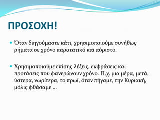 ΠΡΟ΢ΟΧΗ!
 Όταν διηγούμαςτε κάτι, χρηςιμοποιούμε ςυνήθωσ
 ρήματα ςε χρόνο παρατατικό και αόριςτο.

 Χρηςιμοποιούμε επίςησ λέξεισ, εκφράςεισ και
 προτάςεισ που φανερώνουν χρόνο. Π.χ. μια μέρα, μετά,
 ύςτερα, νωρίτερα, το πρωί, όταν πήγαμε, την Κυριακή,
 μόλισ φθάςαμε …
 